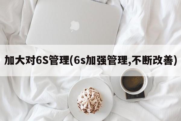 加大对6S管理(6s加强管理,不断改善)